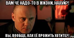 вам чё надо-то в жизни, нахуй?! Вы, вообще, как её прожить хотите?!