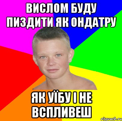 вислом буду пиздити як ондатру як уїбу і не вспливеш