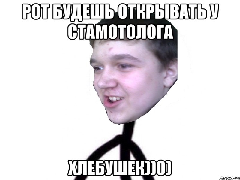 рот будешь открывать у стамотолога хлебушек))0)