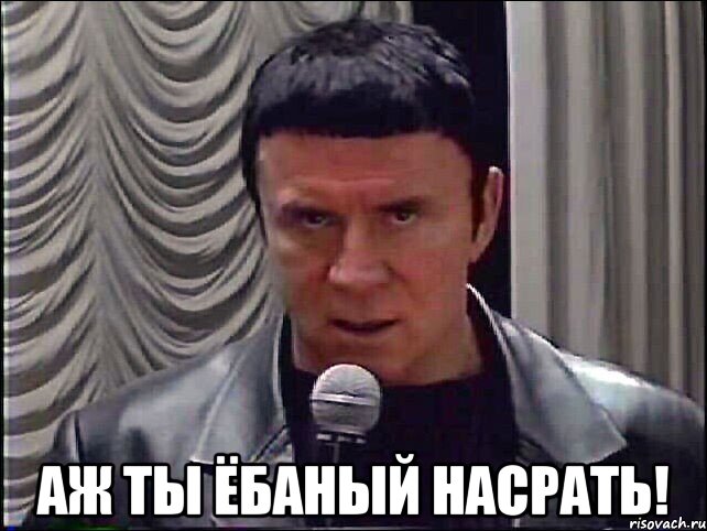  аж ты ёбаный насрать!