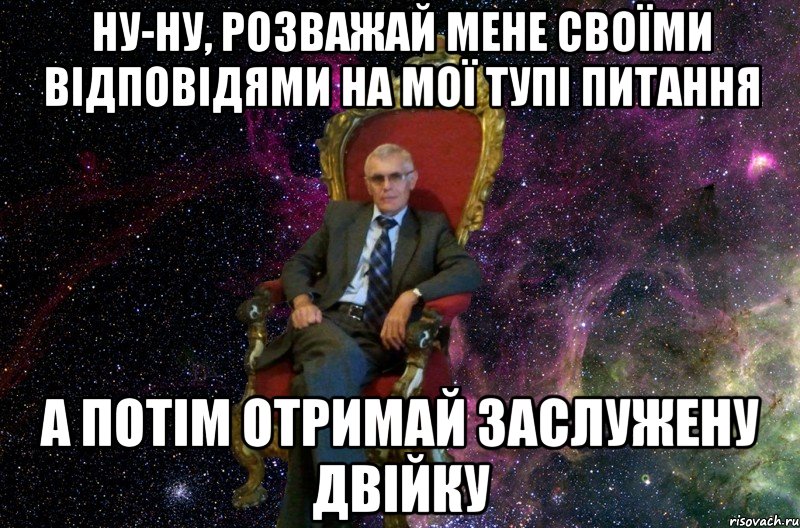 НУ-НУ, РОЗВАЖАЙ МЕНЕ СВОЇМИ ВІДПОВІДЯМИ НА МОЇ ТУПІ ПИТАННЯ А ПОТІМ ОТРИМАЙ ЗАСЛУЖЕНУ ДВІЙКУ