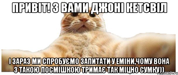 Привіт! З вами джоні кетсвіл і зараз ми спробуємо запитати у Еміни,чому вона з такою посмішкою тримає так міцно сумку)), Мем   Кэтсвилл