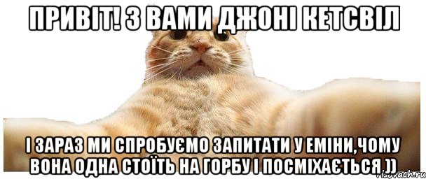 Привіт! З вами джоні кетсвіл і зараз ми спробуємо запитати у Еміни,чому вона одна стоїть на горбу і посміхається )), Мем   Кэтсвилл