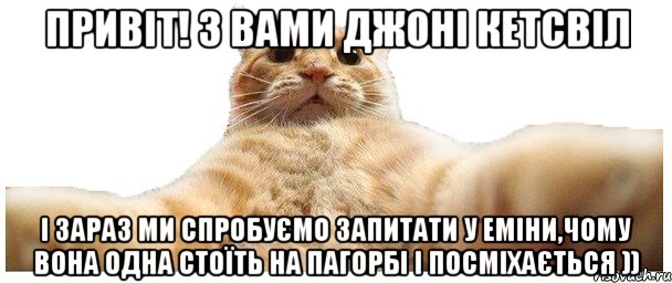 Привіт! З вами джоні кетсвіл і зараз ми спробуємо запитати у Еміни,чому вона одна стоїть на пагорбі і посміхається )), Мем   Кэтсвилл