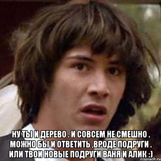  Ну ты и дерево . И совсем не смешно . Можно бы и ответить ,вроде подруги . Или твои новые подруги Ваня и Алик :), Мем А что если (Киану Ривз)