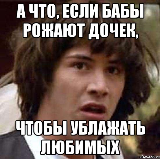 А что, если бабы рожают дочек, Чтобы ублажать любимых, Мем А что если (Киану Ривз)