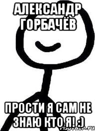Александр Горбачёв прости я сам не знаю КТО Я! :)