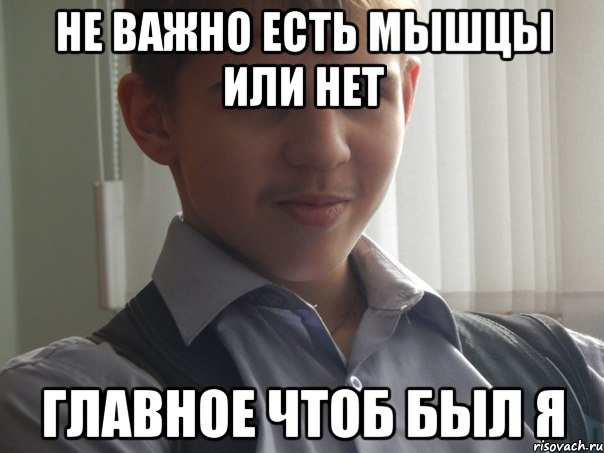 не важно есть мышцы или нет главное чтоб был я