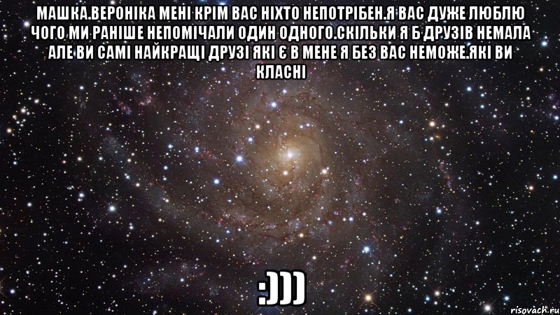 Машка.Вероніка мені крім вас ніхто непотрібен.Я вас дуже люблю чого ми раніше непомічали один одного.Скільки я б друзів немала але ви самі найкращі друзі які є в мене я без вас неможе.Які ви класні :))), Мем  Космос (офигенно)