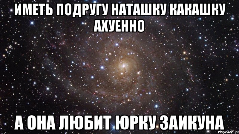 Иметь подругу Наташку Какашку ахуенно а она любит Юрку Заикуна, Мем  Космос (офигенно)