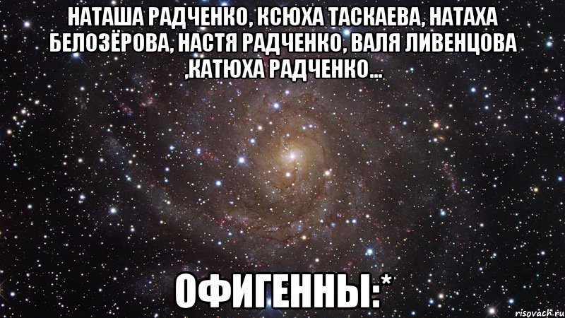 Наташа Радченко, Ксюха Таскаева, Натаха Белозёрова, Настя Радченко, Валя Ливенцова ,Катюха Радченко... офигенны:*, Мем  Космос (офигенно)