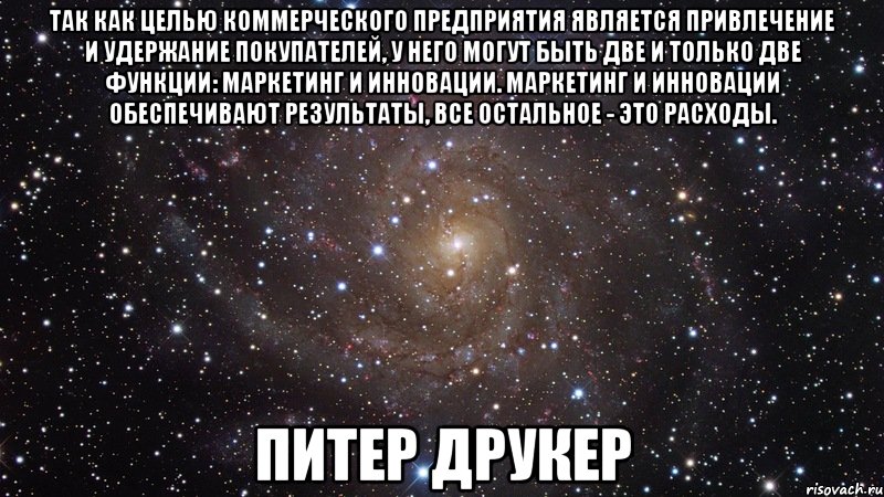 Так как целью коммерческого предприятия является привлечение и удержание покупателей, у него могут быть две и только две функции: маркетинг и инновации. Маркетинг и инновации обеспечивают результаты, все остальное - это расходы. Питер Друкер, Мем  Космос (офигенно)