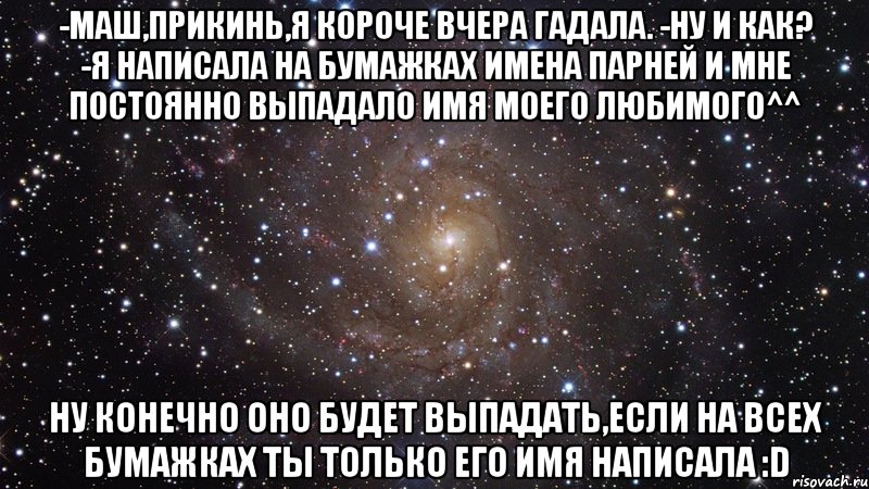 -Маш,прикинь,я короче вчера гадала. -Ну и как? -Я написала на бумажках имена парней и мне постоянно выпадало имя моего любимого^^ Ну конечно оно будет выпадать,если на всех бумажках ты только его имя написала :D, Мем  Космос (офигенно)