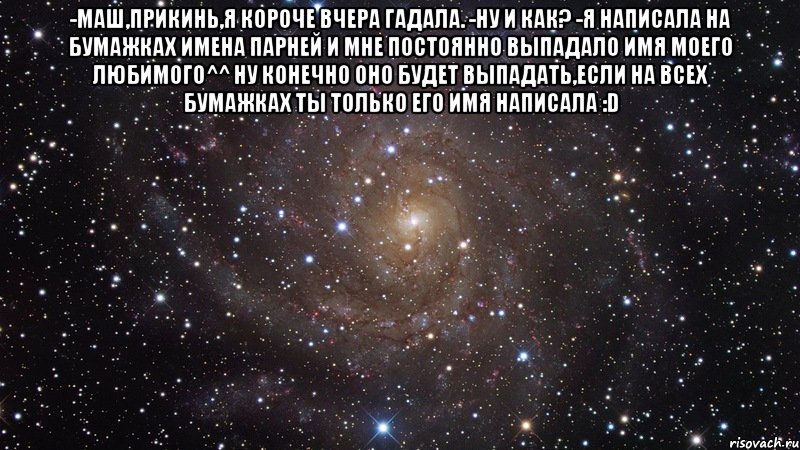 -Маш,прикинь,я короче вчера гадала. -Ну и как? -Я написала на бумажках имена парней и мне постоянно выпадало имя моего любимого^^ Ну конечно оно будет выпадать,если на всех бумажках ты только его имя написала :D , Мем  Космос (офигенно)