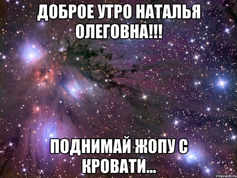 Доброе утро Наталья Олеговна!!! Поднимай жопу с кровати..., Мем Космос