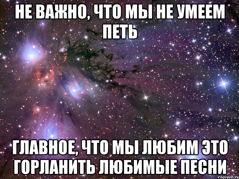 Не важно, что мы не умеем петь Главное, что мы любим это горланить любимые песни, Мем Космос