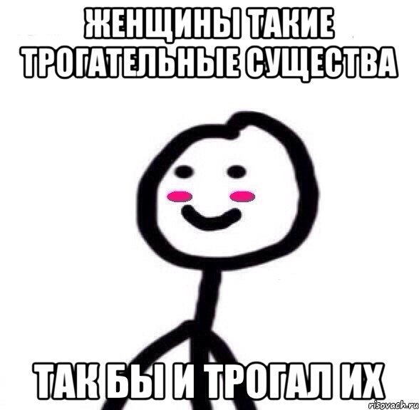 Женщины такие трогательные существа Так бы и трогал их