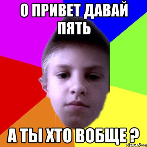 О привет давай пять А ты хто вобще ?