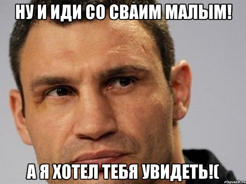 ну и иди со сваим малым! а я хотел тебя увидеть!(