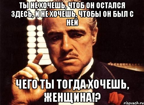 Ты не хочешь, чтоб он остался здесь, и не хочешь, чтобы он был с ней Чего ты тогда хочешь, женщина!?, Мем крестный отец