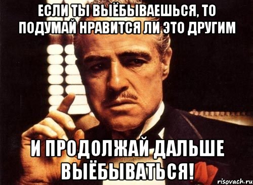 Если ты выёбываешься, то подумай нравится ли это другим и продолжай дальше выёбываться!, Мем крестный отец