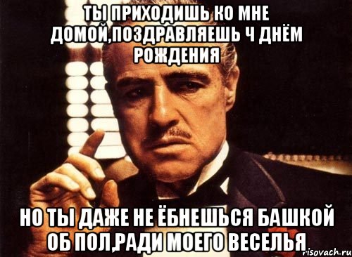 Ты приходишь ко мне домой,поздравляешь ч днём рождения Но ты даже не ёбнешься башкой об пол,ради моего веселья, Мем крестный отец