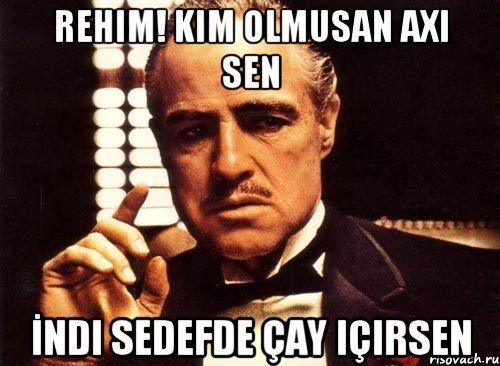 Rehim! Kim olmusan axi sen İndi sedefde çay içirsen, Мем крестный отец