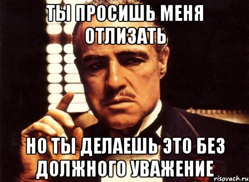 ты просишь меня отлизать но ты делаешь это без должного уважение, Мем крестный отец