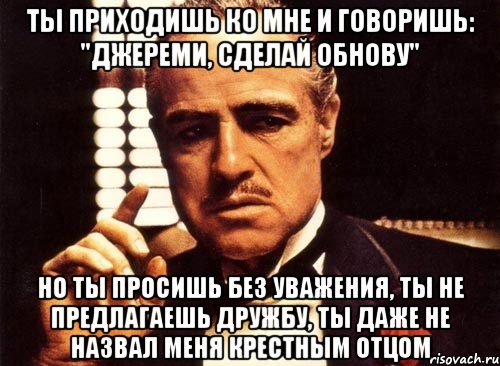 ты приходишь ко мне и говоришь: "Джереми, сделай обнову" но ты просишь без уважения, ты не предлагаешь дружбу, ты даже не назвал меня крестным отцом, Мем крестный отец