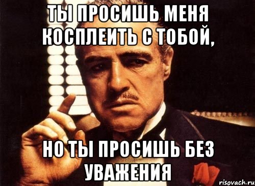 Ты просишь меня косплеить с тобой, Но ты просишь без уважения, Мем крестный отец