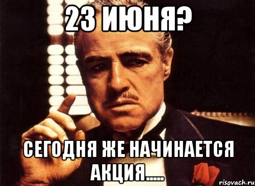 23 ИЮНЯ? СЕГОДНЯ ЖЕ НАЧИНАЕТСЯ АКЦИЯ....., Мем крестный отец