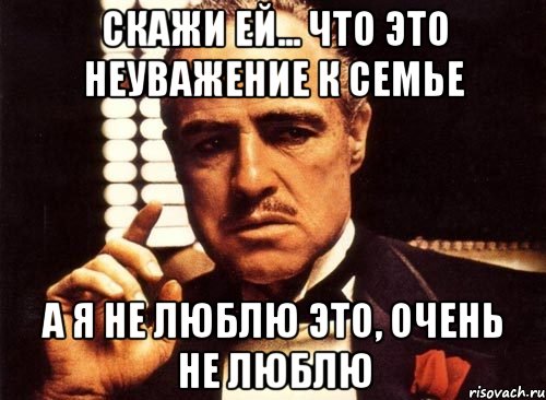 Скажи ей... Что это неуважение к семье А я не люблю это, очень не люблю, Мем крестный отец