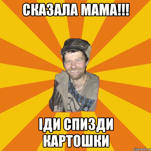 СКАЗАЛА МАМА!!! ІДИ СПИЗДИ КАРТОШКИ