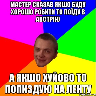 мастер сказав якшо буду хорошо робити то поїду в австрію а якшо хуйово то попиздую на ленту