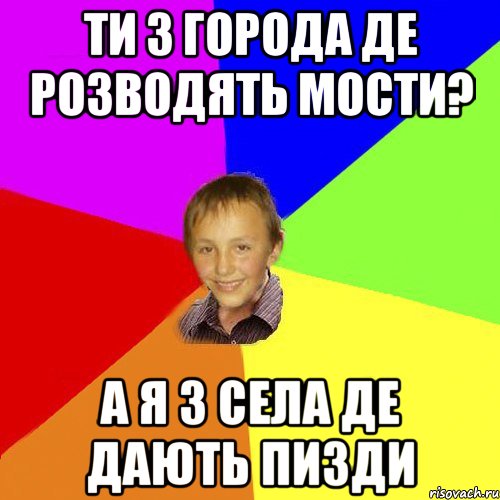 ти з города де розводять мости? а я з села де дають пизди