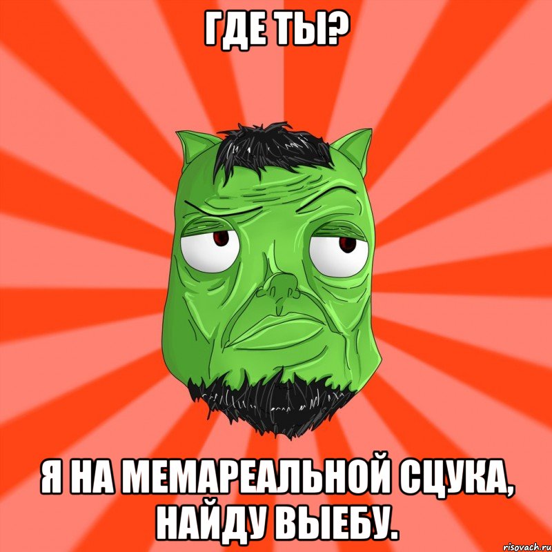 гДЕ ТЫ? я НА МЕМАРЕАЛЬНОЙ СЦУКА, НАЙДУ ВЫЕБУ.