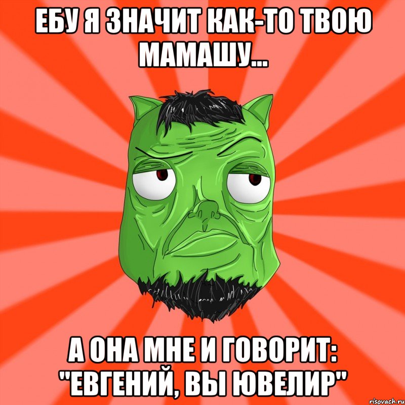 Ебу я значит как-то твою мамашу... А она мне и говорит: "Евгений, вы ювелир"