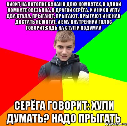 Висит на потолке банан в двух комнатах, в одной комнате обезьяна, в другой Серёга. и у них в углу два стула. Прыгают, прыгают, прыгают и не как достать не могут, и ему внутренний голос говорит:сядь на стул и подумай Серёга говорит: хули думать? Надо прыгать