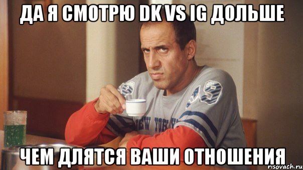 да я смотрю DK vs iG дольше чем длятся ваши отношения