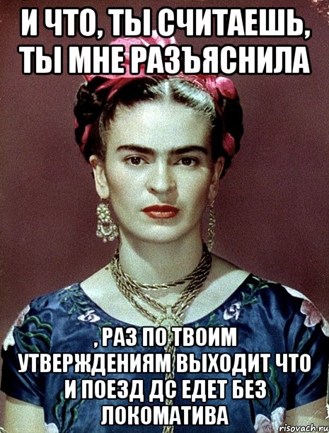 И что, ты считаешь, ты мне разъяснила , раз по твоим утверждениям выходит что и поезд ДС едет без локоматива, Мем Magdalena Carmen Frieda Kahlo Ca