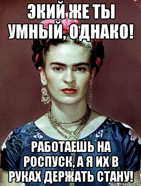 Экий же ты умный, однако! Работаешь на роспуск, а я их в руках держать стану!