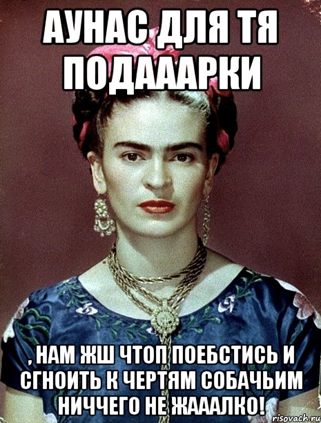 АУНАС для тя подааарки , нам жш чтоп поебстись и сгноить к чертям собачьим ниччего не жааалко!, Мем Magdalena Carmen Frieda Kahlo Ca