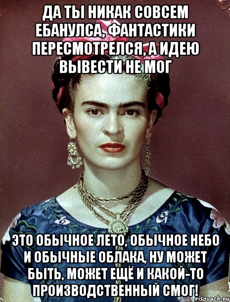 Да ты никак совсем ебанулса, фантастики пересмотрелся, а идею вывести не мог Это обычное лето, обычное небо и обычные облака, ну может быть, может ещё и какой-то производственный смог!, Мем Magdalena Carmen Frieda Kahlo Ca