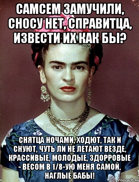 Самсем замучили, сносу нет, справитца, извести их как бы? Снятца ночами, ходют, так и снуют, чуть ли не летают везде, крассивые, молодые, здорровые - весом в 1/8-ую меня самой, наглые бабы!, Мем Magdalena Carmen Frieda Kahlo Ca