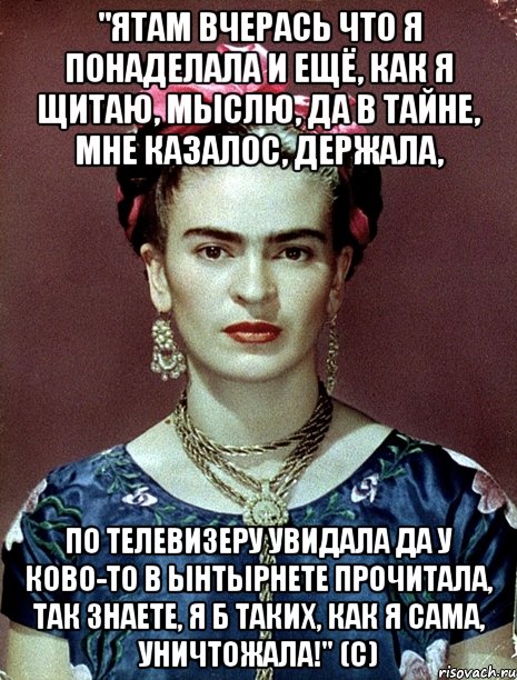 "Ятам вчерась что я понаделала и ещё, как я щитаю, мыслю, да в тайне, мне казалос, держала, по телевизеру увидала да у ково-то в ынтырнете прочитала, так знаете, я б таких, как я сама, уничтожала!" (с), Мем Magdalena Carmen Frieda Kahlo Ca