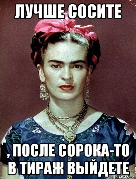 Лучше сосите , после сорока-то в тираж выйдете, Мем Magdalena Carmen Frieda Kahlo Ca