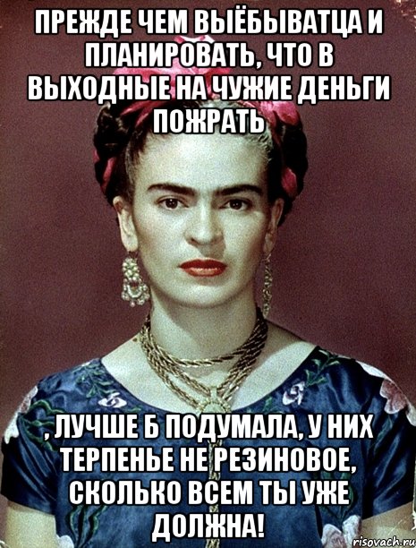 Прежде чем выёбыватца и планировать, что в выходные на чужие деньги пожрать , лучше б подумала, у них терпенье не резиновое, сколько всем ты уже должна!, Мем Magdalena Carmen Frieda Kahlo Ca