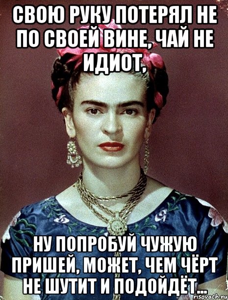 Свою руку потерял не по своей вине, чай не идиот, ну попробуй чужую пришей, может, чем чёрт не шутит и подойдёт...