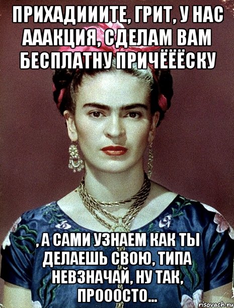Прихадииите, грит, у нас ааакция, сделам вам бесплатну причёёёску , а сами узнаем как ты делаешь свою, типа невзначай, ну так, прооосто..., Мем Magdalena Carmen Frieda Kahlo Ca