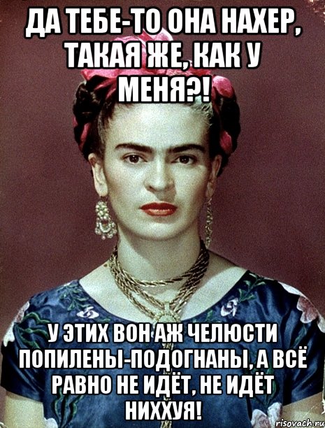Да тебе-то она нахер, такая же, как у меня?! У этих вон аж челюсти попилены-подогнаны, а всё равно не идёт, не идёт ниххуя!, Мем Magdalena Carmen Frieda Kahlo Ca